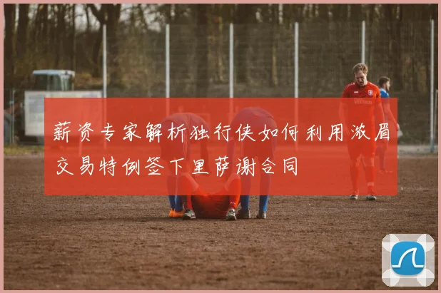 薪资专家解析独行侠如何利用浓眉交易特例签下里萨谢合同