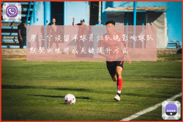 廖三宁谈留洋球员归队晚影响球队默契训练将成关键提升方式