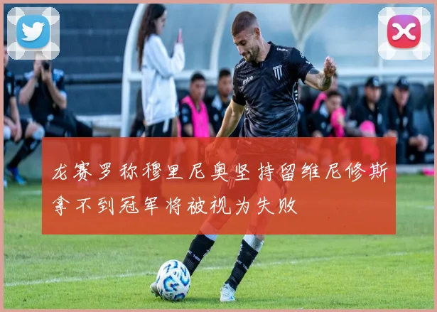 龙赛罗称穆里尼奥坚持留维尼修斯拿不到冠军将被视为失败