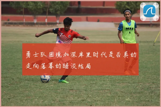 勇士队困境加深库里时代是否真的走向落幕的暗淡结局