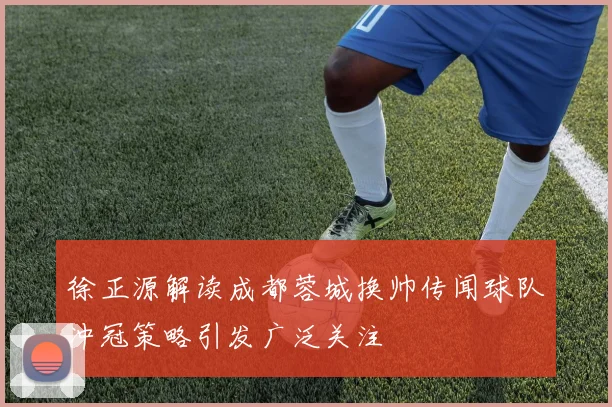 徐正源解读成都蓉城换帅传闻球队冲冠策略引发广泛关注